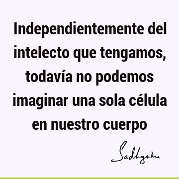 Independientemente del intelecto que tengamos, todavía no podemos imaginar una sola célula en nuestro