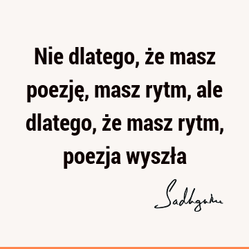 Nie dlatego, że masz poezję, masz rytm, ale dlatego, że masz rytm, poezja wyszł