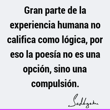 Gran parte de la experiencia humana no califica como lógica, por eso la poesía no es una opción, sino una compulsió