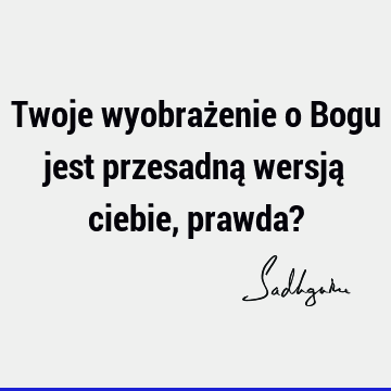 Twoje wyobrażenie o Bogu jest przesadną wersją ciebie, prawda?