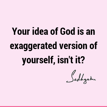Your idea of God is an exaggerated version of yourself, isn