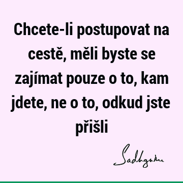 Chcete-li postupovat na cestě, měli byste se zajímat pouze o to, kam jdete, ne o to, odkud jste přiš