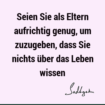 Seien Sie als Eltern aufrichtig genug, um zuzugeben, dass Sie nichts über das Leben