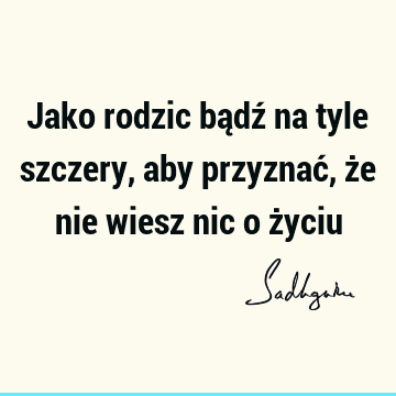 Jako rodzic bądź na tyle szczery, aby przyznać, że nie wiesz nic o ż