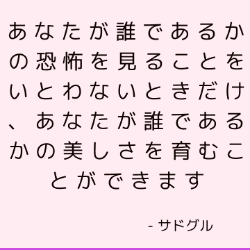 あなたが誰であるかの恐怖を見ることをいとわないときだけ、あなたが誰であるかの美しさを育むことができます