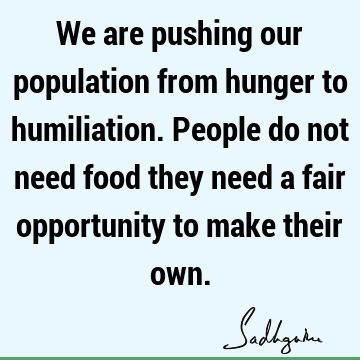 We are pushing our population from hunger to humiliation.People do not need food they need a fair opportunity to make their
