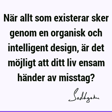 När allt som existerar sker genom en organisk och intelligent design, är det möjligt att ditt liv ensam händer av misstag?