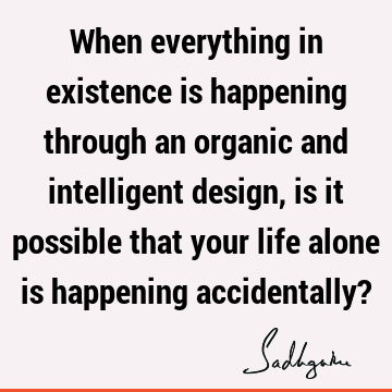 When everything in existence is happening through an organic and intelligent design, is it possible that your life alone is happening accidentally?