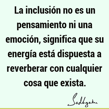 La inclusión no es un pensamiento ni una emoción, significa que su energía está dispuesta a reverberar con cualquier cosa que