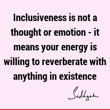 Inclusiveness is not a thought or emotion - it means your energy is willing to reverberate with anything in