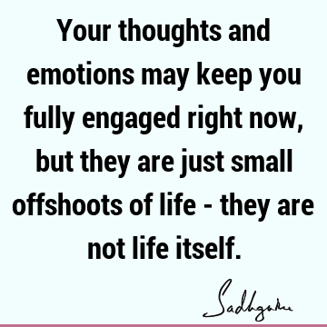 Your thoughts and emotions may keep you fully engaged right now, but they are just small offshoots of life - they are not life
