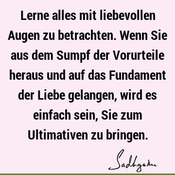 Lerne alles mit liebevollen Augen zu betrachten. Wenn Sie aus dem Sumpf der Vorurteile heraus und auf das Fundament der Liebe gelangen, wird es einfach sein, S