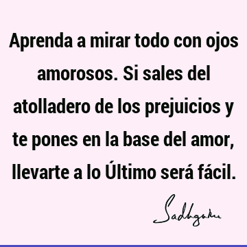 Aprenda a mirar todo con ojos amorosos. Si sales del atolladero de los prejuicios y te pones en la base del amor, llevarte a lo Último será fá