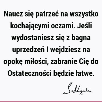 Naucz się patrzeć na wszystko kochającymi oczami. Jeśli wydostaniesz się z bagna uprzedzeń i wejdziesz na opokę miłości, zabranie Cię do Ostateczności będzie ł