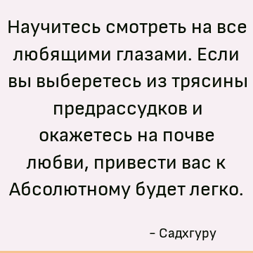 Научитесь смотреть на все любящими глазами. Если вы выберетесь из трясины предрассудков и окажетесь на почве любви, привести вас к Абсолютному будет легко