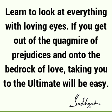 Learn to look at everything with loving eyes. If you get out of the quagmire of prejudices and onto the bedrock of love, taking you to the Ultimate will be