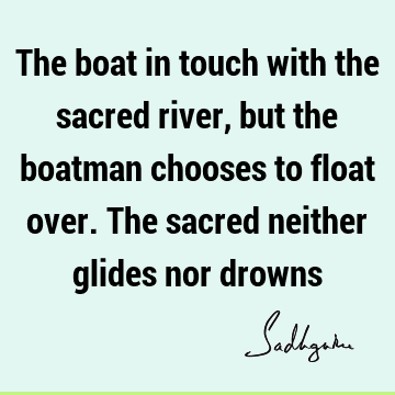 The boat in touch with the sacred river, but the boatman chooses to float over. The sacred neither glides nor