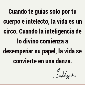 Cuando te guias solo por tu cuerpo e intelecto, la vida es un circo. Cuando la inteligencia de lo divino comienza a desempeñar su papel, la vida se convierte