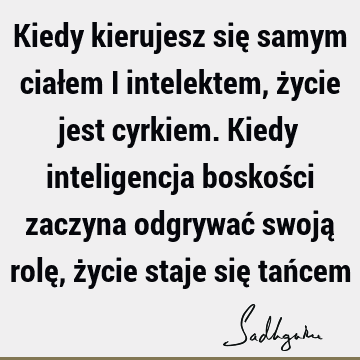 Kiedy kierujesz się samym ciałem i intelektem, życie jest cyrkiem. Kiedy inteligencja boskości zaczyna odgrywać swoją rolę, życie staje się tań