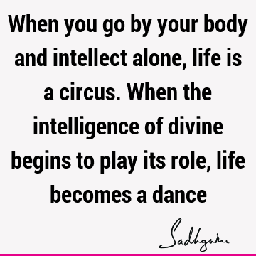 When you go by your body and intellect alone, life is a circus. When the intelligence of divine begins to play its role, life becomes a