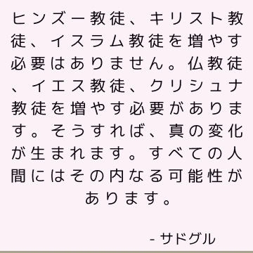 ヒンズー教徒、キリスト教徒、イスラム教徒を増やす必要はありません。仏教徒、イエス教徒、クリシュナ教徒を増やす必要があります。そうすれば、真の変化が生まれます。 すべての人間にはその内なる可能性があります。