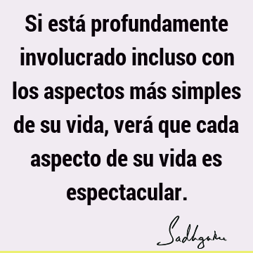 Si está profundamente involucrado incluso con los aspectos más simples de su vida, verá que cada aspecto de su vida es