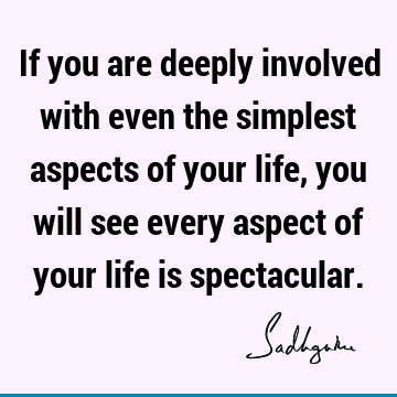 If you are deeply involved with even the simplest aspects of your life, you will see every aspect of your life is