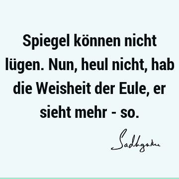 Spiegel können nicht lügen. Nun, heul nicht, hab die Weisheit der Eule, er sieht mehr -