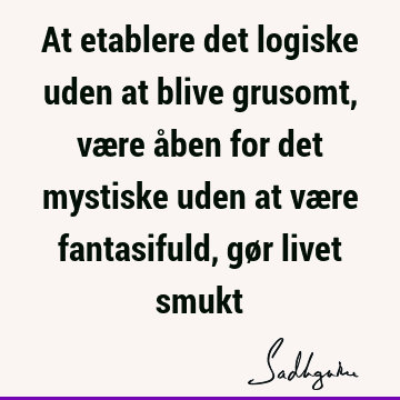 At etablere det logiske uden at blive grusomt, være åben for det mystiske uden at være fantasifuld, gør livet