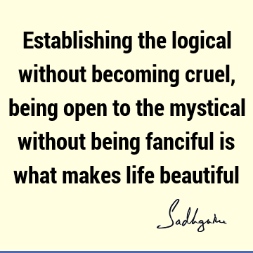 Establishing the logical without becoming cruel, being open to the mystical without being fanciful is what makes life