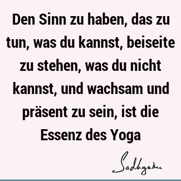 Den Sinn zu haben, das zu tun, was du kannst, beiseite zu stehen, was du nicht kannst, und wachsam und präsent zu sein, ist die Essenz des Y