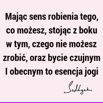 Mając sens robienia tego, co możesz, stojąc z boku w tym, czego nie możesz zrobić, oraz bycie czujnym i obecnym to esencja