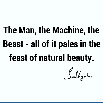 The Man, the Machine, the Beast - all of it pales in the feast of natural