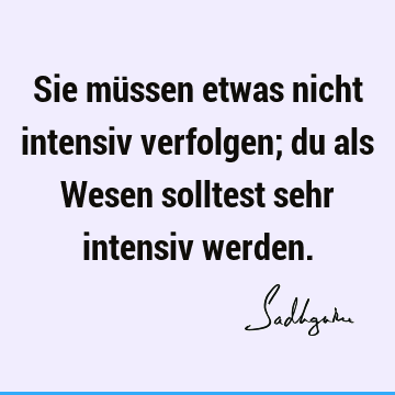 Sie müssen etwas nicht intensiv verfolgen; du als Wesen solltest sehr intensiv