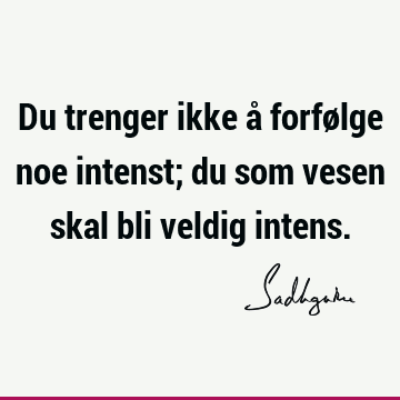 Du trenger ikke å forfølge noe intenst; du som vesen skal bli veldig