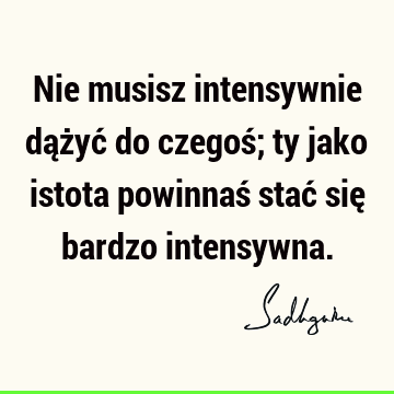 Nie musisz intensywnie dążyć do czegoś;
ty jako istota powinnaś stać się bardzo