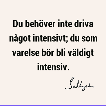 Du behöver inte driva något intensivt; du som varelse bör bli väldigt