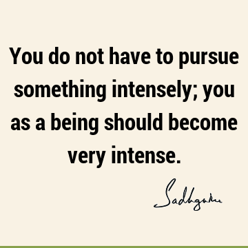 You do not have to pursue something intensely; you as a being should become very