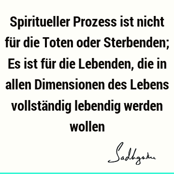 Spiritueller Prozess ist nicht für die Toten oder Sterbenden; Es ist für die Lebenden, die in allen Dimensionen des Lebens vollständig lebendig werden