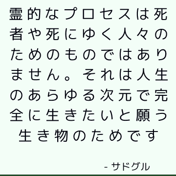 霊的なプロセスは死者や死にゆく人々のためのものではありません。 それは人生のあらゆる次元で完全に生きたいと願う生き物のためです