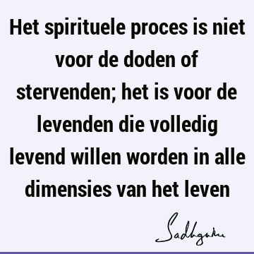 Het spirituele proces is niet voor de doden of stervenden; het is voor de levenden die volledig levend willen worden in alle dimensies van het