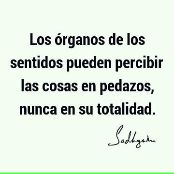 Los órganos de los sentidos pueden percibir las cosas en pedazos, nunca en su