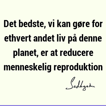 Det bedste, vi kan gøre for ethvert andet liv på denne planet, er at reducere menneskelig