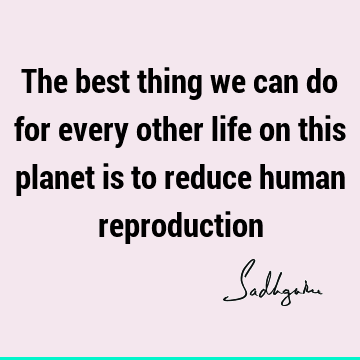 The best thing we can do for every other life on this planet is to reduce human