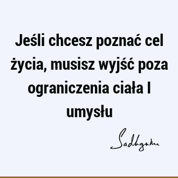 Jeśli chcesz poznać cel życia, musisz wyjść poza ograniczenia ciała i umysł