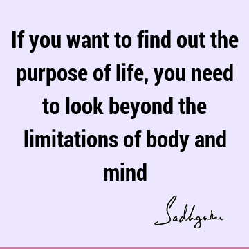 If you want to find out the purpose of life, you need to look beyond the limitations of body and