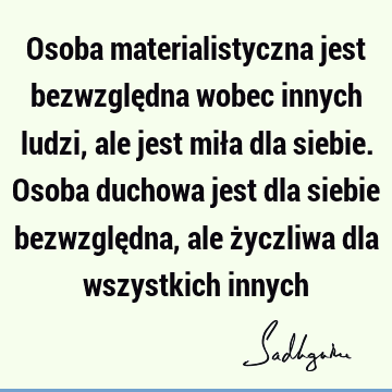 Osoba materialistyczna jest bezwzględna wobec innych ludzi, ale jest miła dla siebie. Osoba duchowa jest dla siebie bezwzględna, ale życzliwa dla wszystkich