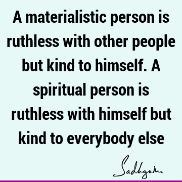 A materialistic person is ruthless with other people but kind to himself. A spiritual person is ruthless with himself but kind to everybody