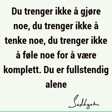 Du trenger ikke å gjøre noe, du trenger ikke å tenke noe, du trenger ikke å føle noe for å være komplett. Du er fullstendig