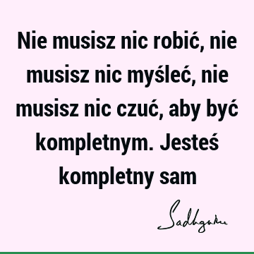 Nie musisz nic robić, nie musisz nic myśleć, nie musisz nic czuć, aby być kompletnym. Jesteś kompletny